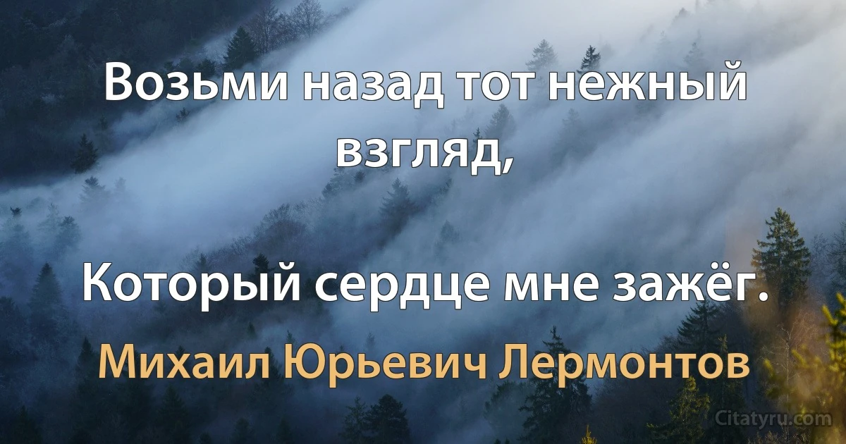 Возьми назад тот нежный взгляд,

Который сердце мне зажёг. (Михаил Юрьевич Лермонтов)