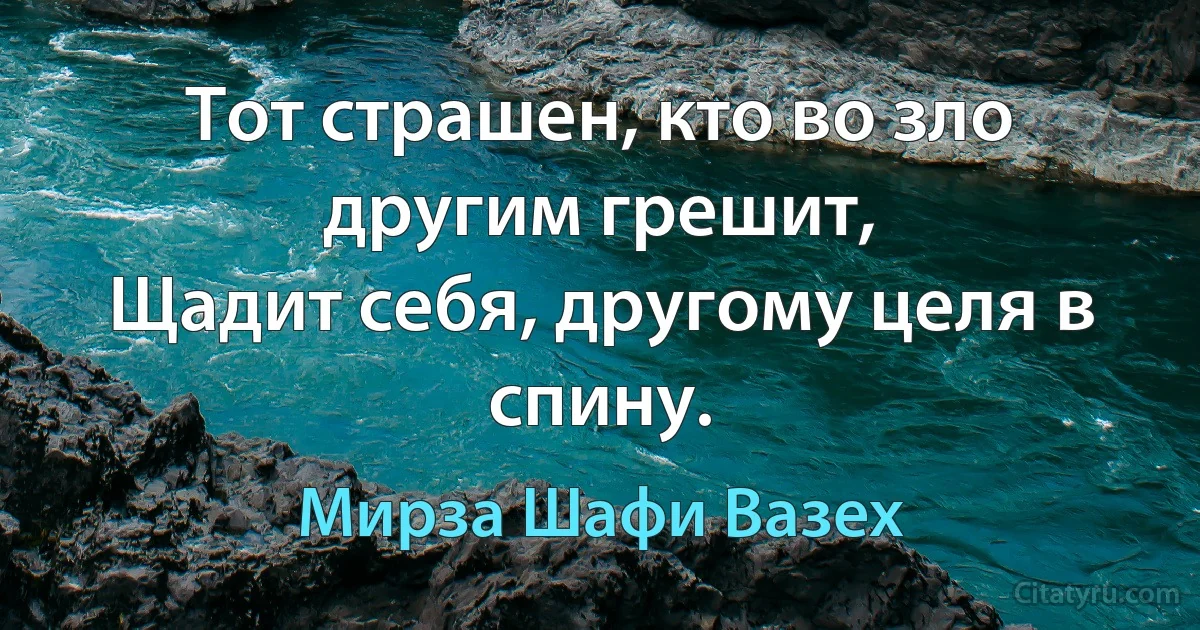 Тот страшен, кто во зло другим грешит,
Щадит себя, другому целя в спину. (Мирза Шафи Вазех)