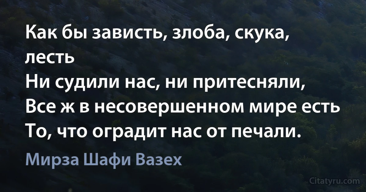 Как бы зависть, злоба, скука, лесть
Ни судили нас, ни притесняли,
Все ж в несовершенном мире есть
То, что оградит нас от печали. (Мирза Шафи Вазех)