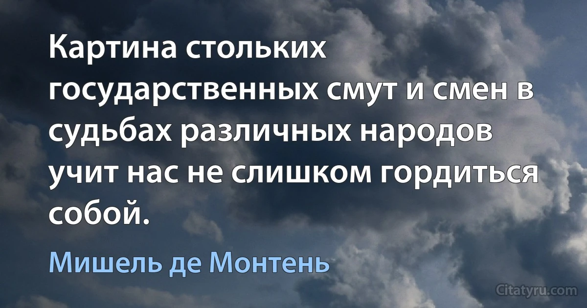 Картина стольких государственных смут и смен в судьбах различных народов учит нас не слишком гордиться собой. (Мишель де Монтень)