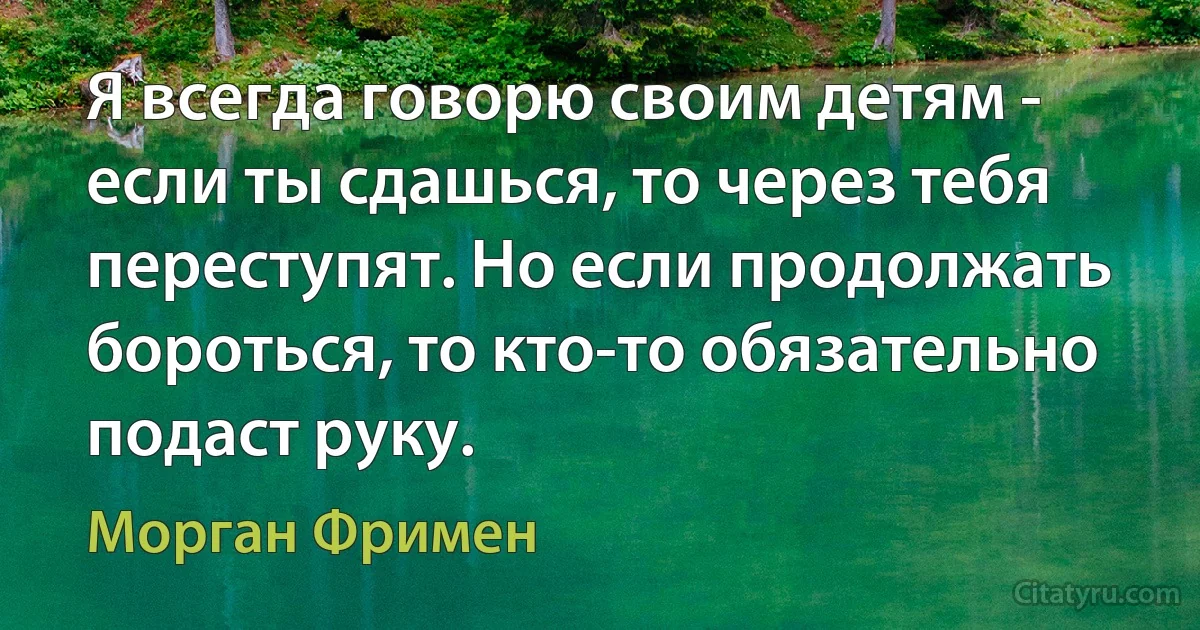 Я всегда говорю своим детям - если ты сдашься, то через тебя переступят. Но если продолжать бороться, то кто-то обязательно подаст руку. (Морган Фримен)