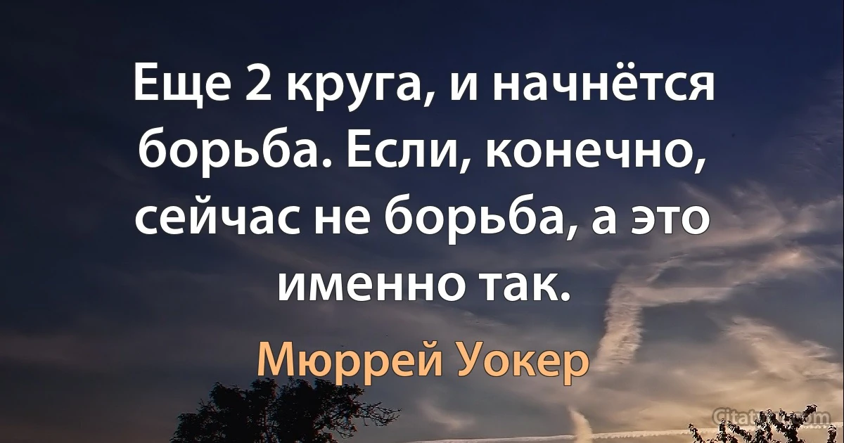 Еще 2 круга, и начнётся борьба. Если, конечно, сейчас не борьба, а это именно так. (Мюррей Уокер)