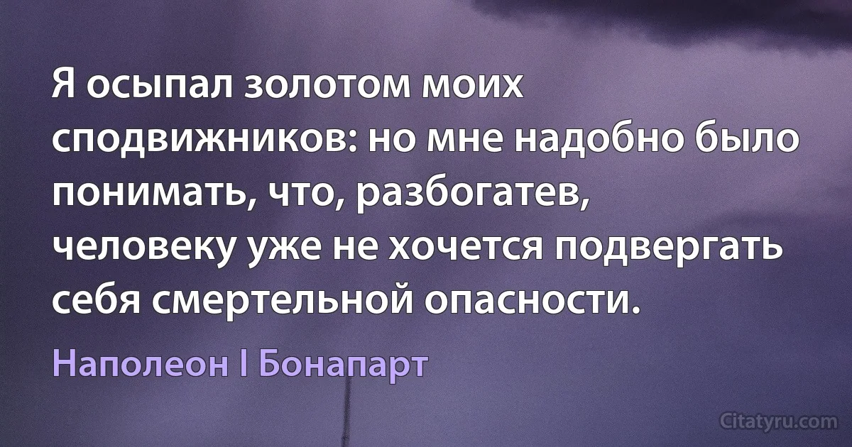 Я осыпал золотом моих сподвижников: но мне надобно было понимать, что, разбогатев, человеку уже не хочется подвергать себя смертельной опасности. (Наполеон I Бонапарт)