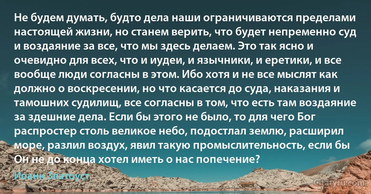 Не будем думать, будто дела наши ограничиваются пределами настоящей жизни, но станем верить, что будет непременно суд и воздаяние за все, что мы здесь делаем. Это так ясно и очевидно для всех, что и иудеи, и язычники, и еретики, и все вообще люди согласны в этом. Ибо хотя и не все мыслят как должно о воскресении, но что касается до суда, наказания и тамошних судилищ, все согласны в том, что есть там воздаяние за здешние дела. Если бы этого не было, то для чего Бог распростер столь великое небо, подостлал землю, расширил море, разлил воздух, явил такую промыслительность, если бы Он не до конца хотел иметь о нас попечение? (Иоанн Златоуст)