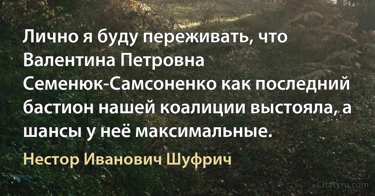 Лично я буду переживать, что Валентина Петровна Семенюк-Самсоненко как последний бастион нашей коалиции выстояла, а шансы у неё максимальные. (Нестор Иванович Шуфрич)