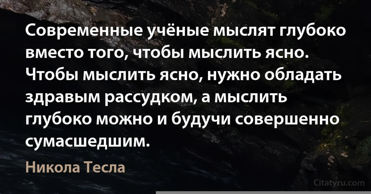 Современные учёные мыслят глубоко вместо того, чтобы мыслить ясно. Чтобы мыслить ясно, нужно обладать здравым рассудком, а мыслить глубоко можно и будучи совершенно сумасшедшим. (Никола Тесла)