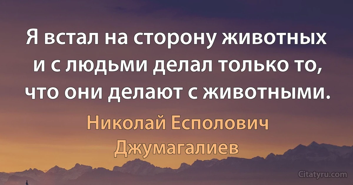 Я встал на сторону животных и с людьми делал только то, что они делают с животными. (Николай Есполович Джумагалиев)