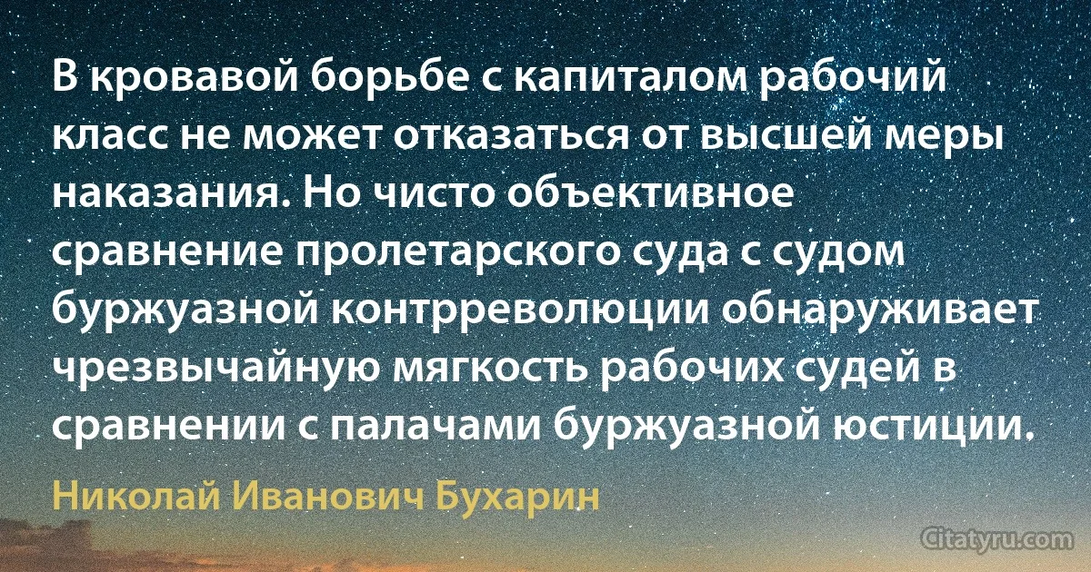 В кровавой борьбе с капиталом рабочий класс не может отказаться от высшей меры наказания. Но чисто объективное сравнение пролетарского суда с судом буржуазной контрреволюции обнаруживает чрезвычайную мягкость рабочих судей в сравнении с палачами буржуазной юстиции. (Николай Иванович Бухарин)