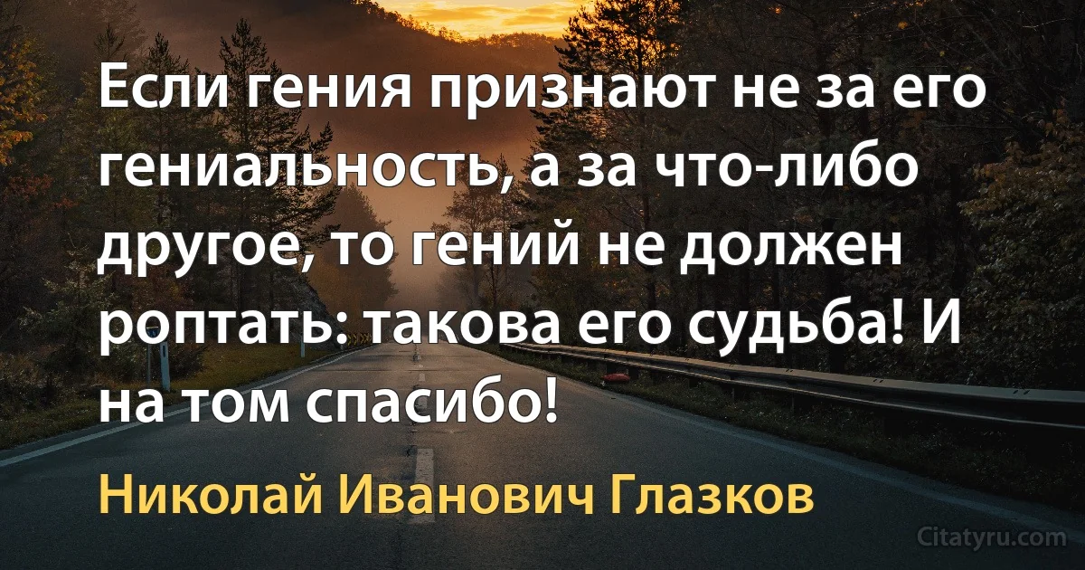 Если гения признают не за его гениальность, а за что-либо другое, то гений не должен роптать: такова его судьба! И на том спасибо! (Николай Иванович Глазков)