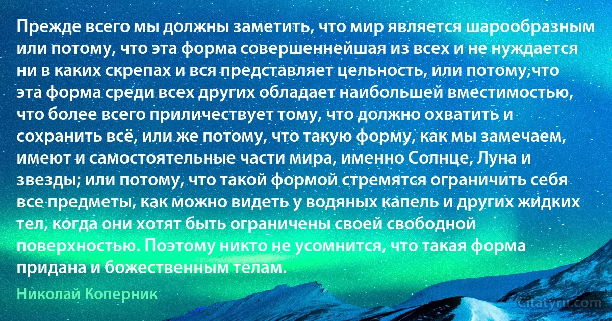 Прежде всего мы должны заметить, что мир является шарообразным или потому, что эта форма совершеннейшая из всех и не нуждается ни в каких скрепах и вся представляет цельность, или потому,что эта форма среди всех других обладает наибольшей вместимостью, что более всего приличествует тому, что должно охватить и сохранить всё, или же потому, что такую форму, как мы замечаем, имеют и самостоятельные части мира, именно Солнце, Луна и звезды; или потому, что такой формой стремятся ограничить себя все предметы, как можно видеть у водяных капель и других жидких тел, когда они хотят быть ограничены своей свободной поверхностью. Поэтому никто не усомнится, что такая форма придана и божественным телам. (Николай Коперник)