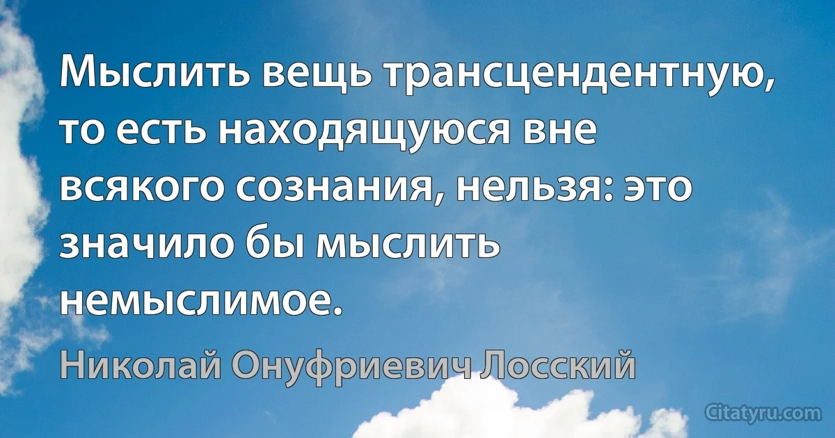 Мыслить вещь трансцендентную, то есть находящуюся вне всякого сознания, нельзя: это значило бы мыслить немыслимое. (Николай Онуфриевич Лосский)