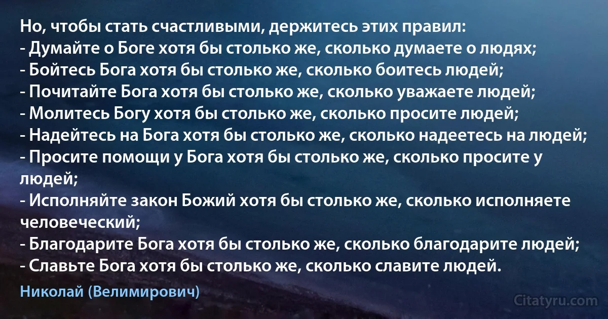 Но, чтобы стать счастливыми, держитесь этих правил:
- Думайте о Боге хотя бы столько же, сколько думаете о людях;
- Бойтесь Бога хотя бы столько же, сколько боитесь людей;
- Почитайте Бога хотя бы столько же, сколько уважаете людей;
- Молитесь Богу хотя бы столько же, сколько просите людей;
- Надейтесь на Бога хотя бы столько же, сколько надеетесь на людей;
- Просите помощи у Бога хотя бы столько же, сколько просите у людей;
- Исполняйте закон Божий хотя бы столько же, сколько исполняете человеческий;
- Благодарите Бога хотя бы столько же, сколько благодарите людей;
- Славьте Бога хотя бы столько же, сколько славите людей. (Николай (Велимирович))