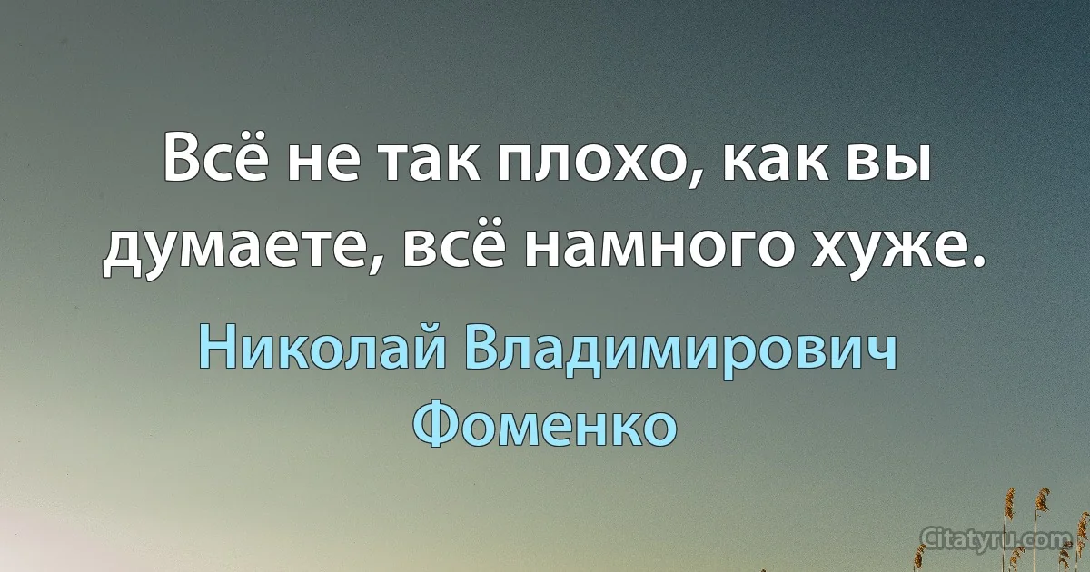 Всё не так плохо, как вы думаете, всё намного хуже. (Николай Владимирович Фоменко)