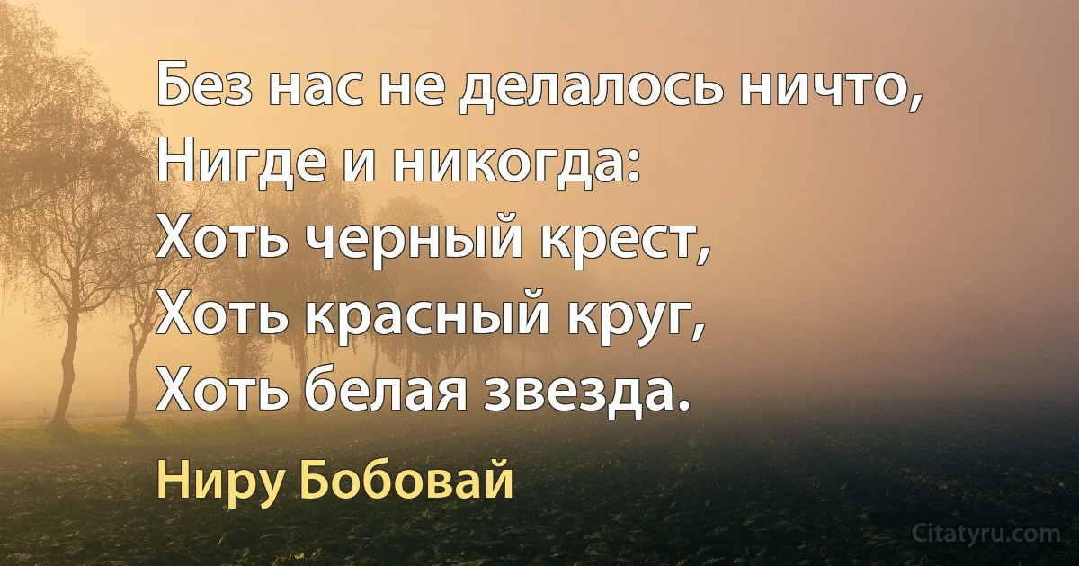 Без нас не делалось ничто,
Нигде и никогда:
Хоть черный крест,
Хоть красный круг,
Хоть белая звезда. (Ниру Бобовай)