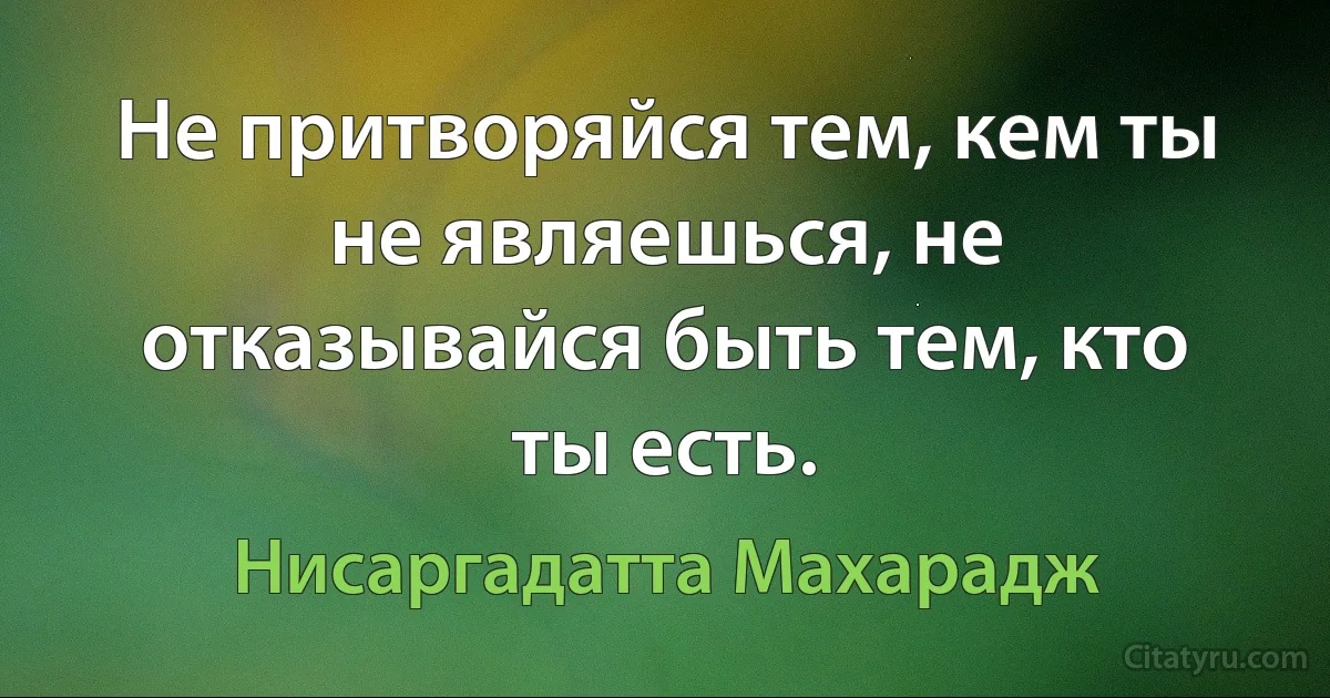 Не притворяйся тем, кем ты не являешься, не отказывайся быть тем, кто ты есть. (Нисаргадатта Махарадж)