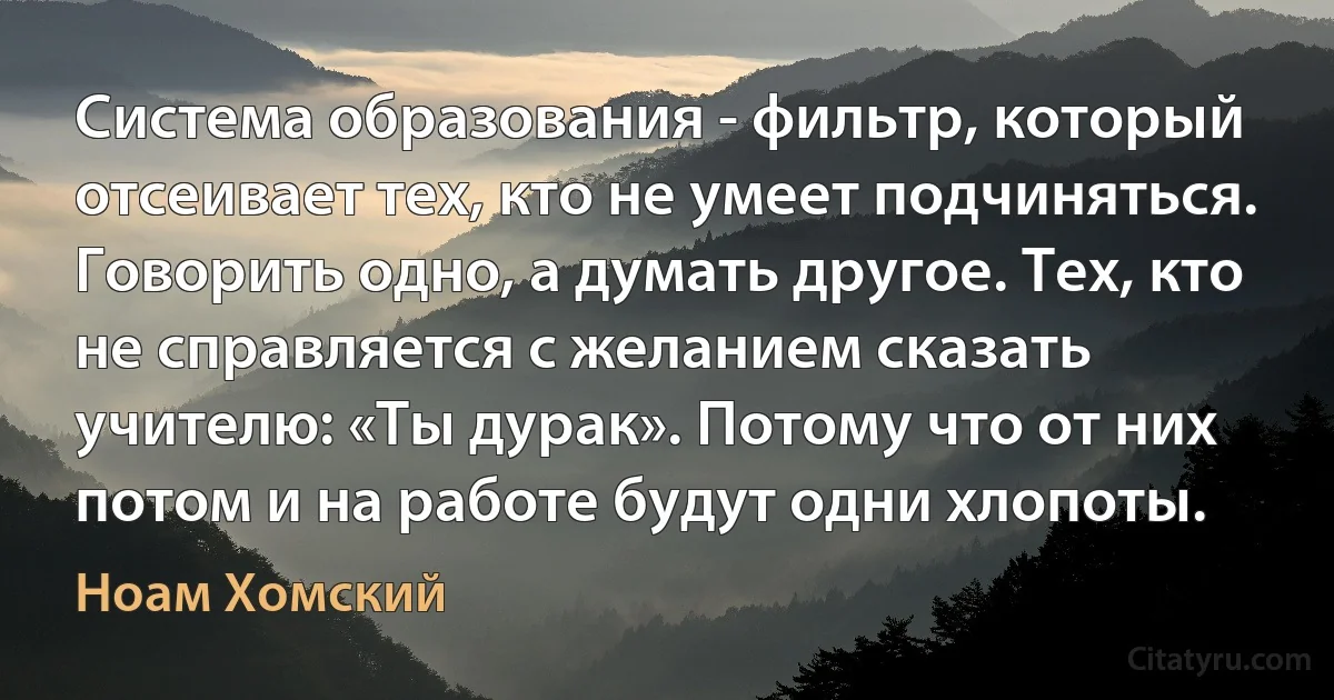 Система образования - фильтр, который отсеивает тех, кто не умеет подчиняться. Говорить одно, а думать другое. Тех, кто не справляется с желанием сказать учителю: «Ты дурак». Потому что от них потом и на работе будут одни хлопоты. (Ноам Хомский)