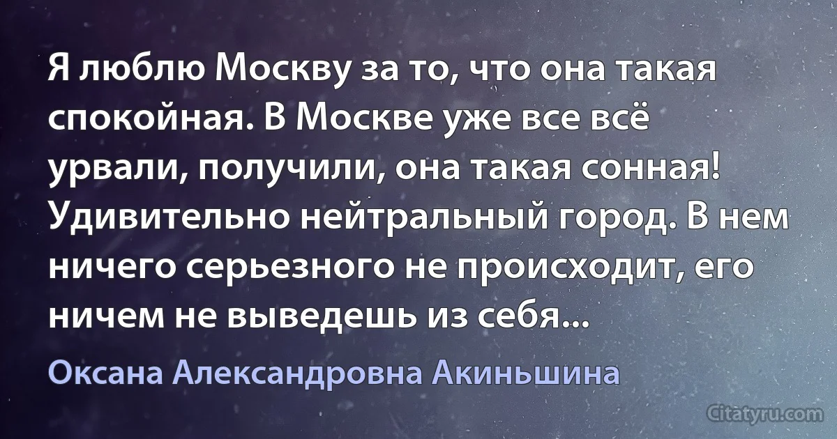 Я люблю Москву за то, что она такая спокойная. В Москве уже все всё урвали, получили, она такая сонная! Удивительно нейтральный город. В нем ничего серьезного не происходит, его ничем не выведешь из себя... (Оксана Александровна Акиньшина)