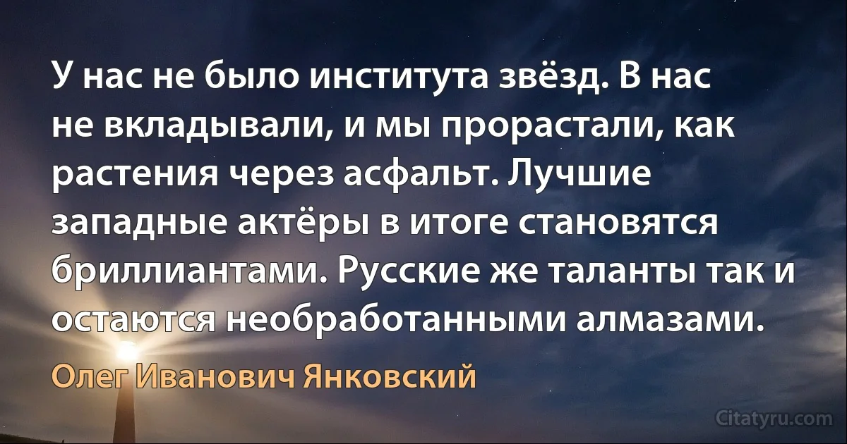 У нас не было института звёзд. В нас не вкладывали, и мы прорастали, как растения через асфальт. Лучшие западные актёры в итоге становятся бриллиантами. Русские же таланты так и остаются необработанными алмазами. (Олег Иванович Янковский)