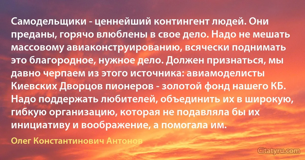 Самодельщики - ценнейший контингент людей. Они преданы, горячо влюблены в свое дело. Надо не мешать массовому авиаконструированию, всячески поднимать это благородное, нужное дело. Должен признаться, мы давно черпаем из этого источника: авиамоделисты Киевских Дворцов пионеров - золотой фонд нашего КБ. Надо поддержать любителей, объединить их в широкую, гибкую организацию, которая не подавляла бы их инициативу и воображение, а помогала им. (Олег Константинович Антонов)