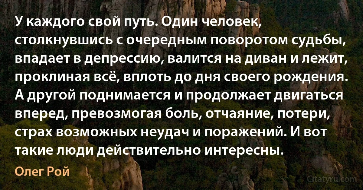 У каждого свой путь. Один человек, столкнувшись с очередным поворотом судьбы, впадает в депрессию, валится на диван и лежит, проклиная всё, вплоть до дня своего рождения. А другой поднимается и продолжает двигаться вперед, превозмогая боль, отчаяние, потери, страх возможных неудач и поражений. И вот такие люди действительно интересны. (Олег Рой)