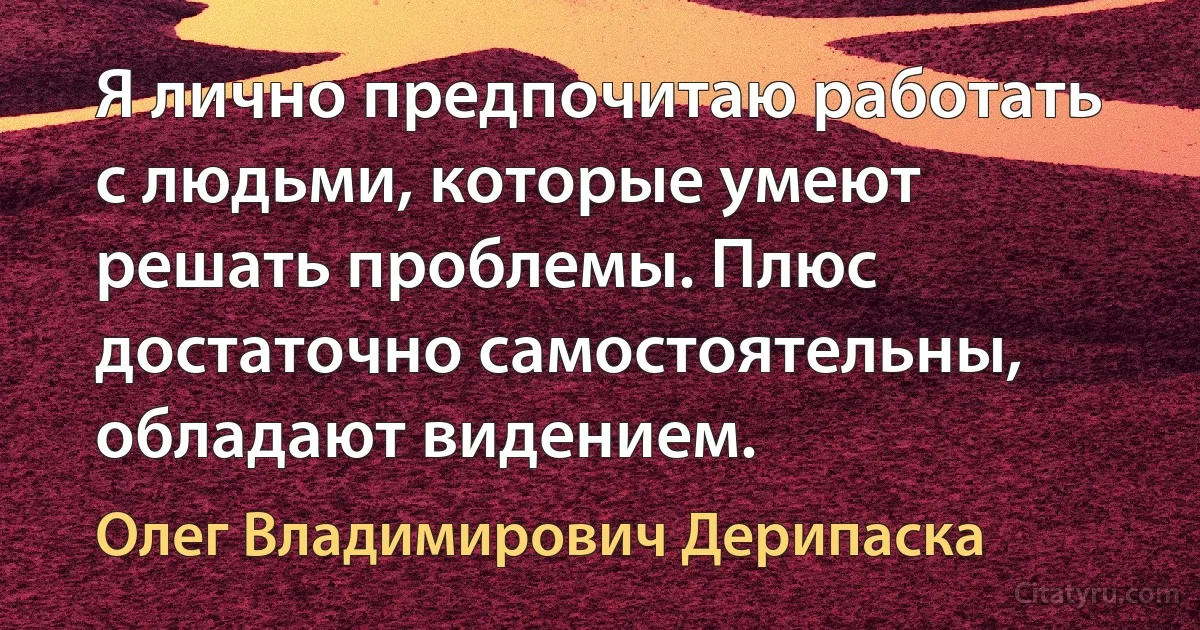 Я лично предпочитаю работать с людьми, которые умеют решать проблемы. Плюс достаточно самостоятельны, обладают видением. (Олег Владимирович Дерипаска)