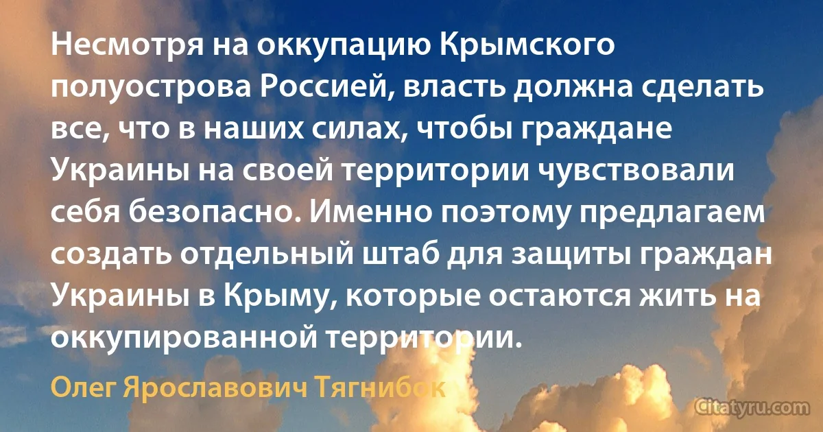 Несмотря на оккупацию Крымского полуострова Россией, власть должна сделать все, что в наших силах, чтобы граждане Украины на своей территории чувствовали себя безопасно. Именно поэтому предлагаем создать отдельный штаб для защиты граждан Украины в Крыму, которые остаются жить на оккупированной территории. (Олег Ярославович Тягнибок)