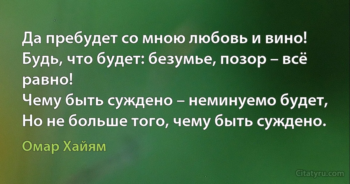 Да пребудет со мною любовь и вино!
Будь, что будет: безумье, позор – всё равно!
Чему быть суждено – неминуемо будет,
Но не больше того, чему быть суждено. (Омар Хайям)