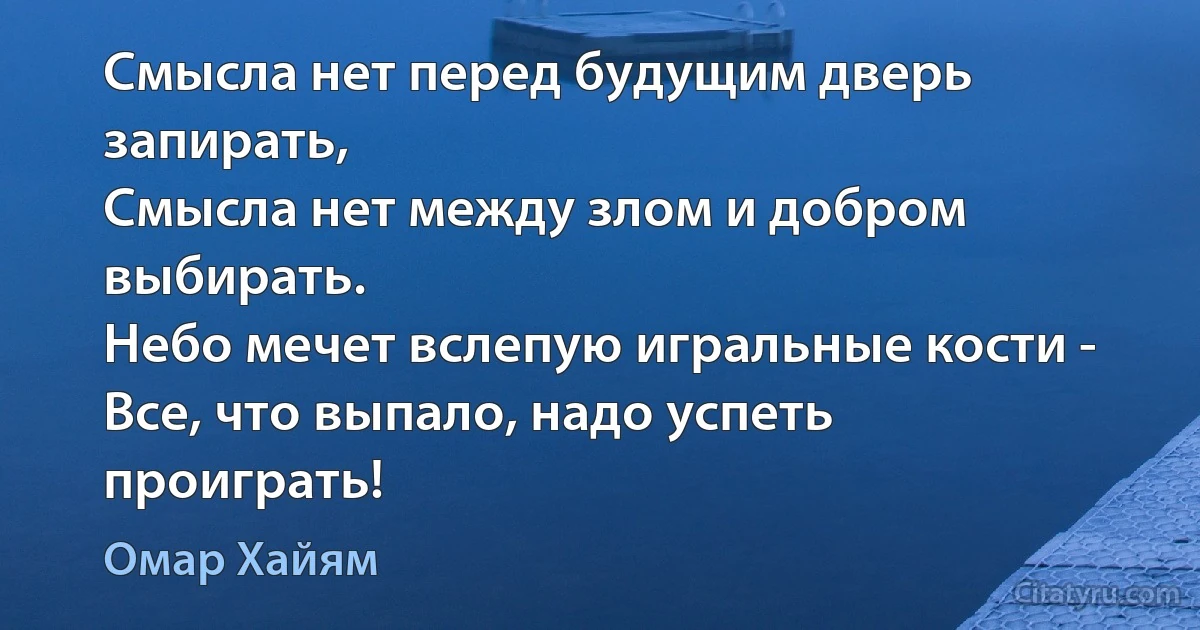 Смысла нет перед будущим дверь запирать,
Смысла нет между злом и добром выбирать.
Небо мечет вслепую игральные кости -
Все, что выпало, надо успеть проиграть! (Омар Хайям)