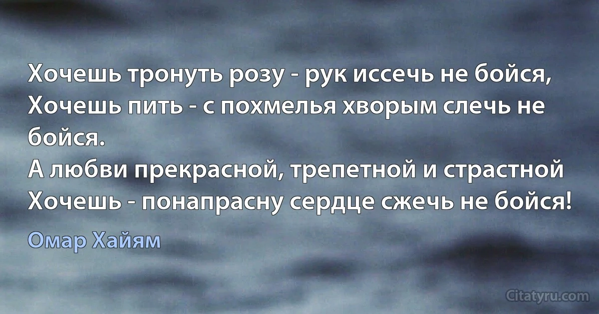 Хочешь тронуть розу - рук иссечь не бойся,
Хочешь пить - с похмелья хворым слечь не бойся.
А любви прекрасной, трепетной и страстной
Хочешь - понапрасну сердце сжечь не бойся! (Омар Хайям)