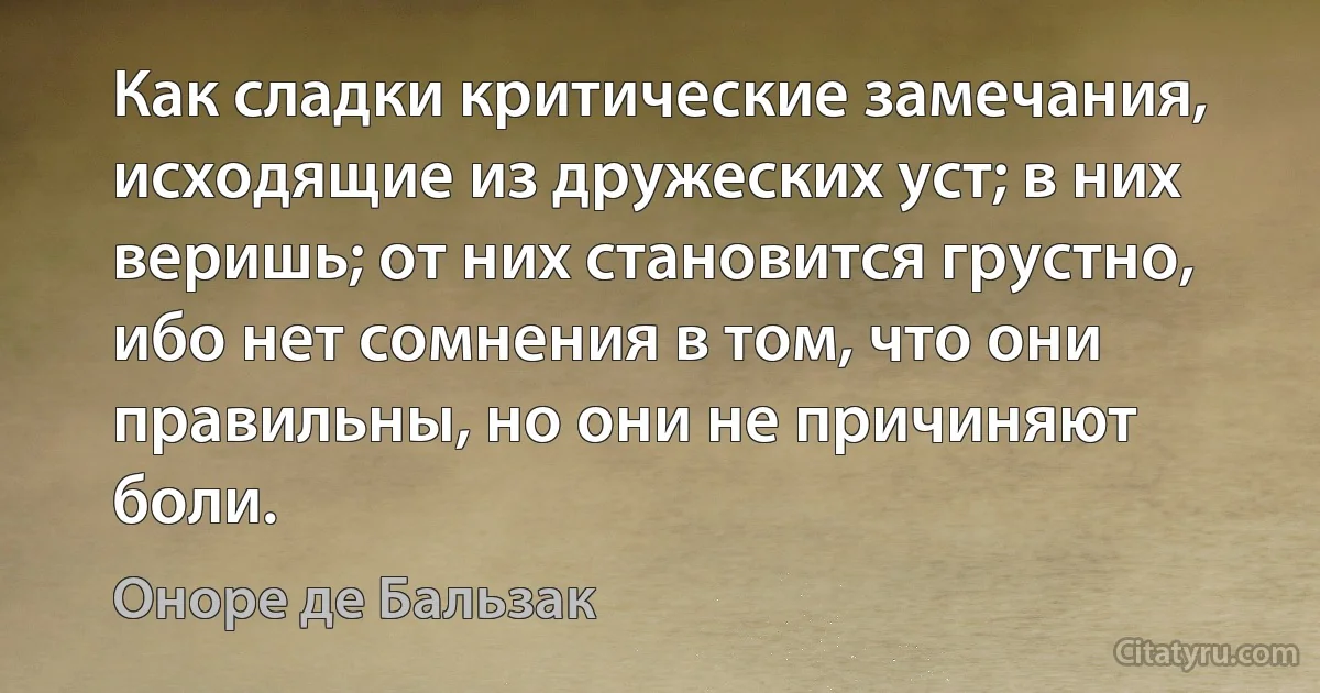 Как сладки критические замечания, исходящие из дружеских уст; в них веришь; от них становится грустно, ибо нет сомнения в том, что они правильны, но они не причиняют боли. (Оноре де Бальзак)