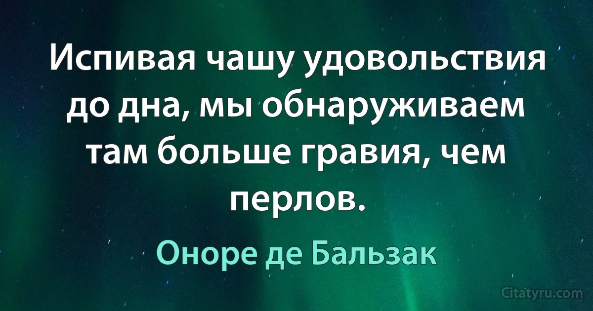 Испивая чашу удовольствия до дна, мы обнаруживаем там больше гравия, чем перлов. (Оноре де Бальзак)