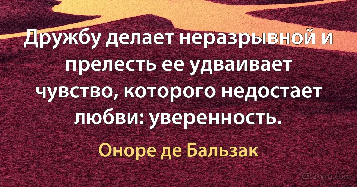 Дружбу делает неразрывной и прелесть ее удваивает чувство, которого недостает любви: уверенность. (Оноре де Бальзак)