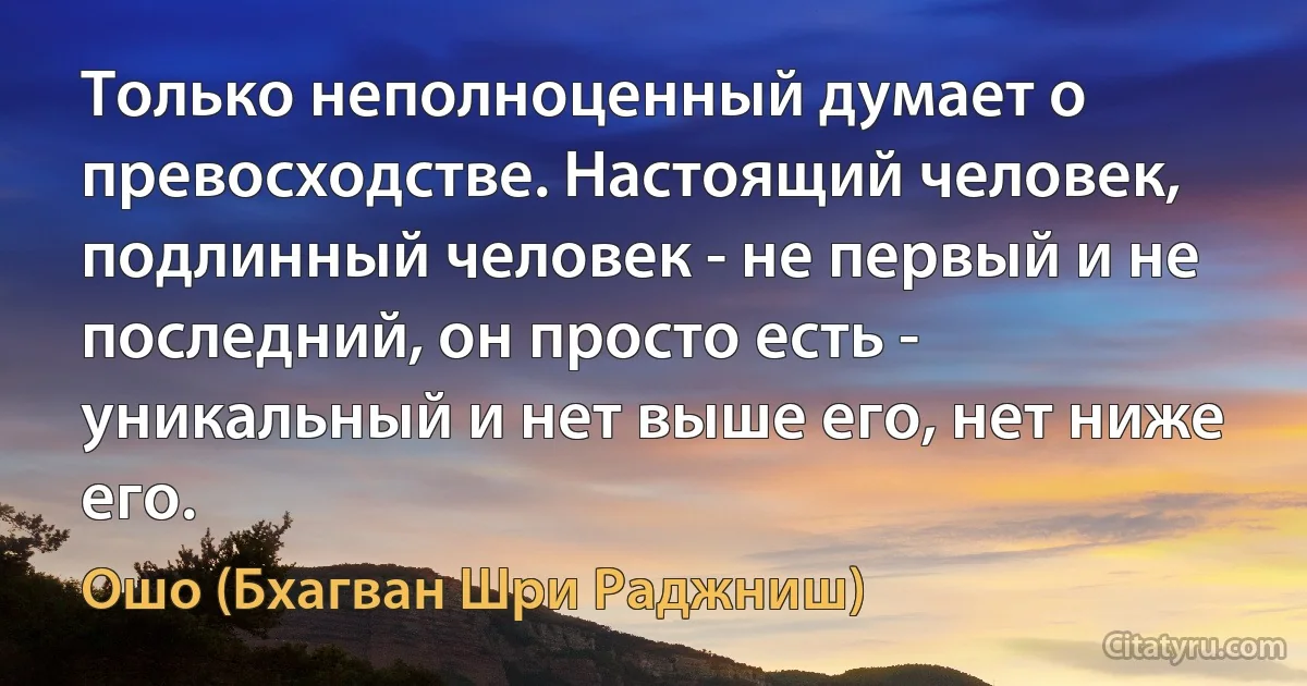 Только неполноценный думает о превосходстве. Настоящий человек, подлинный человек - не первый и не последний, он просто есть - уникальный и нет выше его, нет ниже его. (Ошо (Бхагван Шри Раджниш))