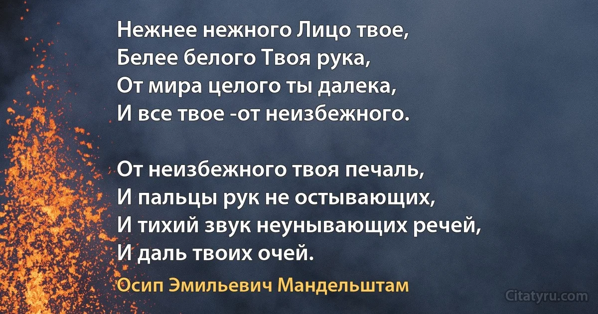 Нежнее нежного Лицо твое,
Белее белого Твоя рука,
От мира целого ты далека,
И все твое -от неизбежного.

От неизбежного твоя печаль,
И пальцы рук не остывающих,
И тихий звук неунывающих речей,
И даль твоих очей. (Осип Эмильевич Мандельштам)