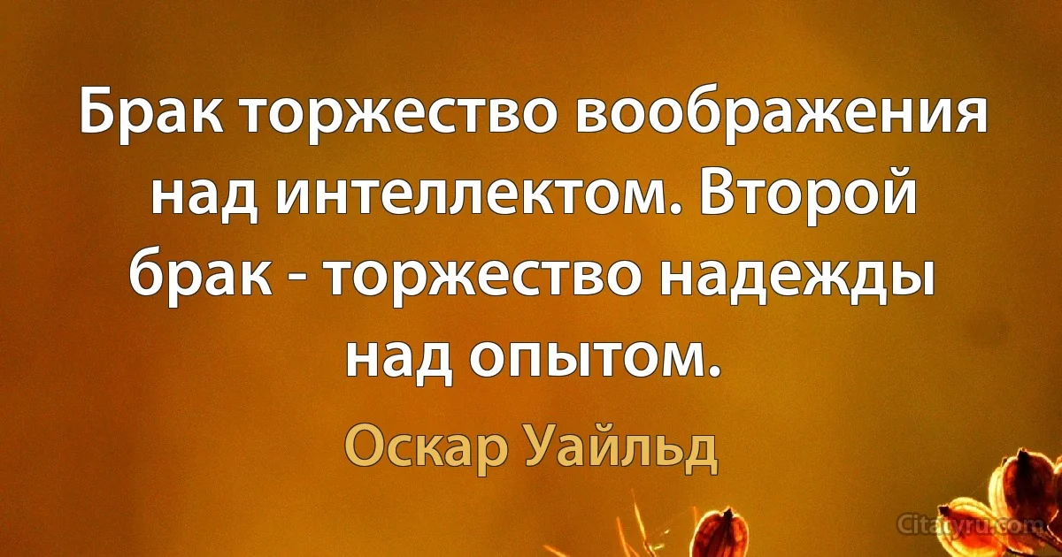 Брак торжество воображения над интеллектом. Второй брак - торжество надежды над опытом. (Оскар Уайльд)