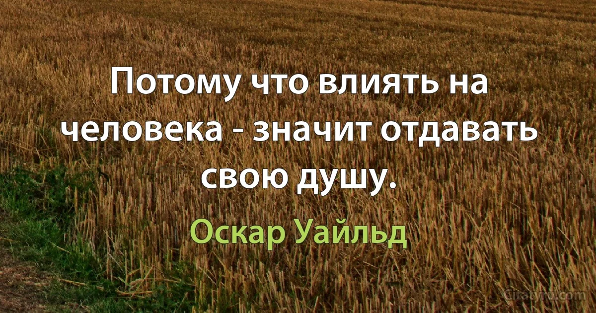 Потому что влиять на человека - значит отдавать свою душу. (Оскар Уайльд)