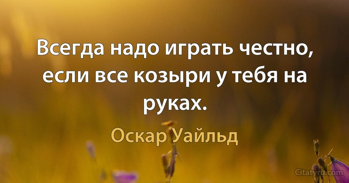 Всегда надо играть честно, если все козыри у тебя на руках. (Оскар Уайльд)