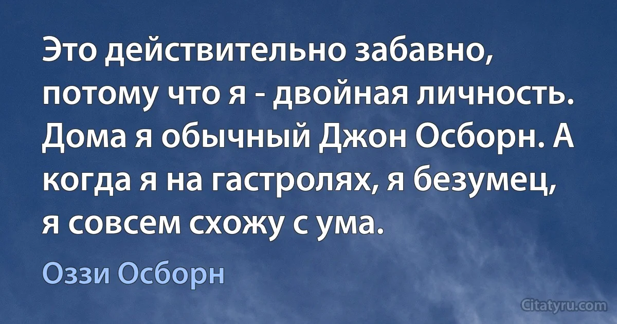 Это действительно забавно, потому что я - двойная личность. Дома я обычный Джон Осборн. А когда я на гастролях, я безумец, я совсем схожу с ума. (Оззи Осборн)