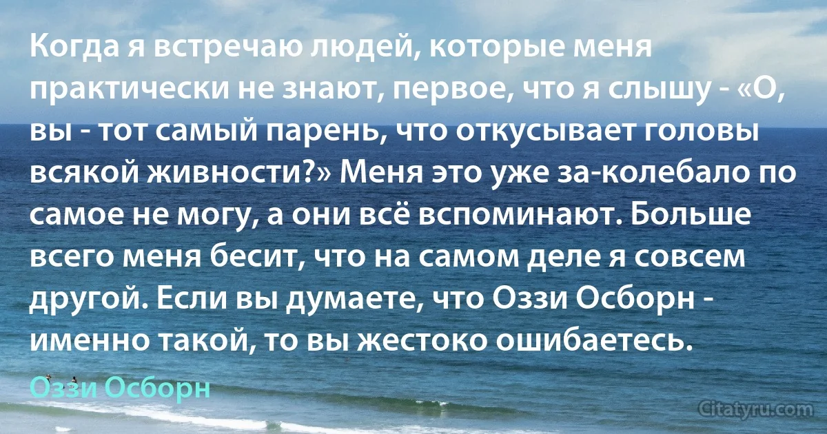 Когда я встречаю людей, которые меня практически не знают, первое, что я слышу - «О, вы - тот самый парень, что откусывает головы всякой живности?» Меня это уже за­колебало по самое не могу, а они всё вспоминают. Больше всего меня бесит, что на самом деле я совсем другой. Если вы думаете, что Оззи Осборн - именно такой, то вы жестоко ошибаетесь. (Оззи Осборн)