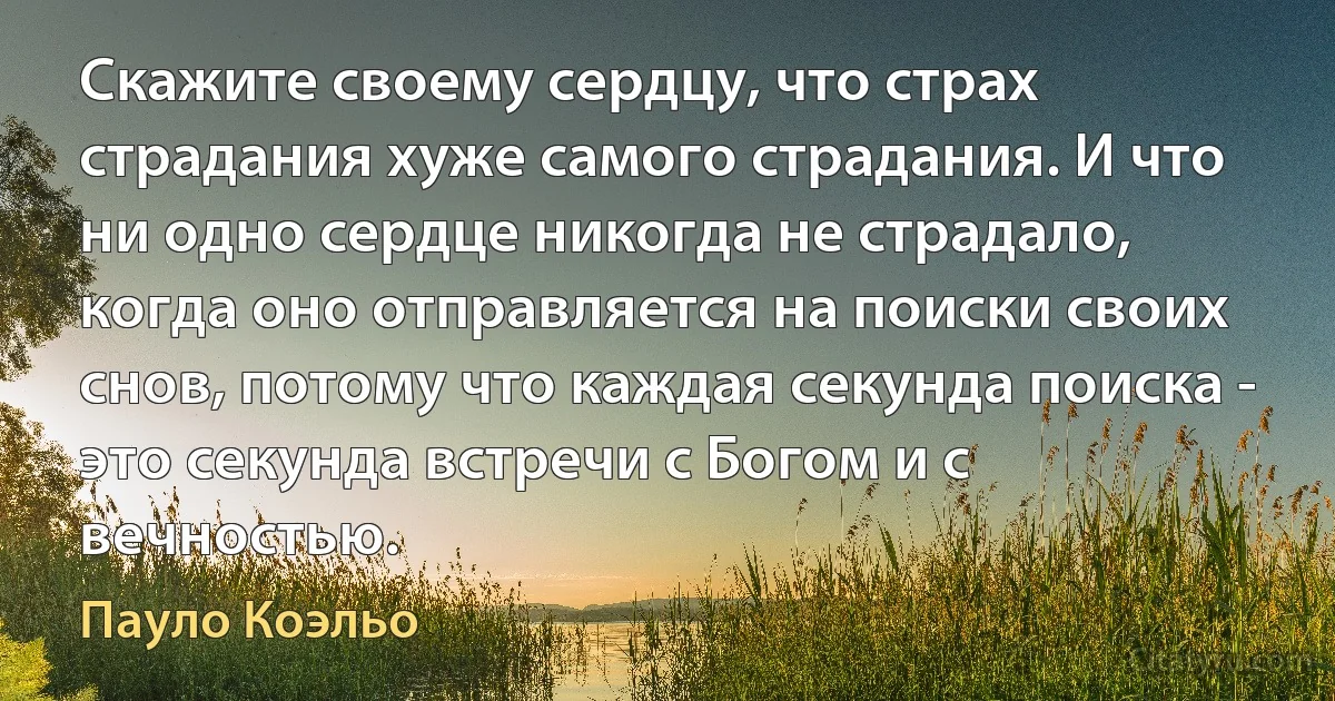 Скажите своему сердцу, что страх страдания хуже самого страдания. И что ни одно сердце никогда не страдало, когда оно отправляется на поиски своих снов, потому что каждая секунда поиска - это секунда встречи с Богом и с вечностью. (Пауло Коэльо)