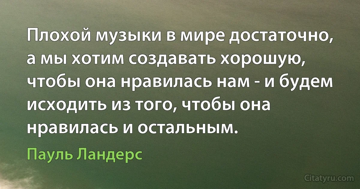 Плохой музыки в мире достаточно, а мы хотим создавать хорошую, чтобы она нравилась нам - и будем исходить из того, чтобы она нравилась и остальным. (Пауль Ландерс)