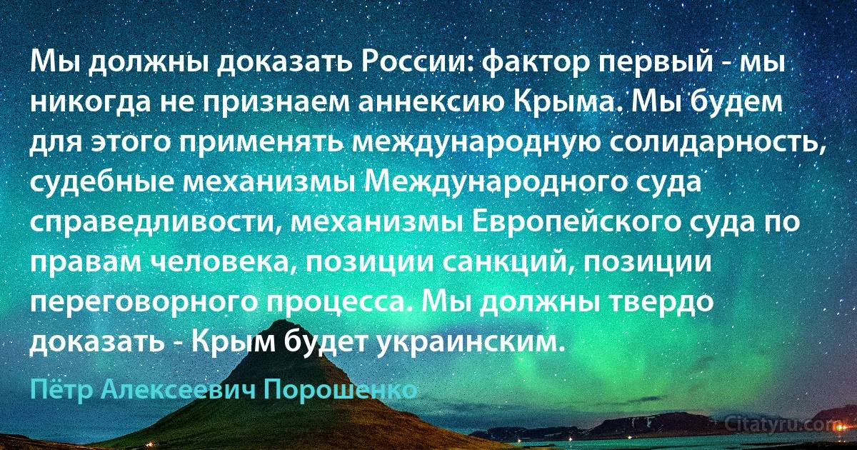 Мы должны доказать России: фактор первый - мы никогда не признаем аннексию Крыма. Мы будем для этого применять международную солидарность, судебные механизмы Международного суда справедливости, механизмы Европейского суда по правам человека, позиции санкций, позиции переговорного процесса. Мы должны твердо доказать - Крым будет украинским. (Пётр Алексеевич Порошенко)