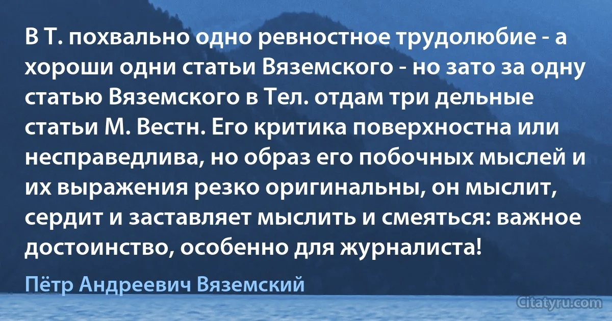 В Т. похвально одно ревностное трудолюбие - а хороши одни статьи Вяземского - но зато за одну статью Вяземского в Тел. отдам три дельные статьи М. Вестн. Его критика поверхностна или несправедлива, но образ его побочных мыслей и их выражения резко оригинальны, он мыслит, сердит и заставляет мыслить и смеяться: важное достоинство, особенно для журналиста! (Пётр Андреевич Вяземский)