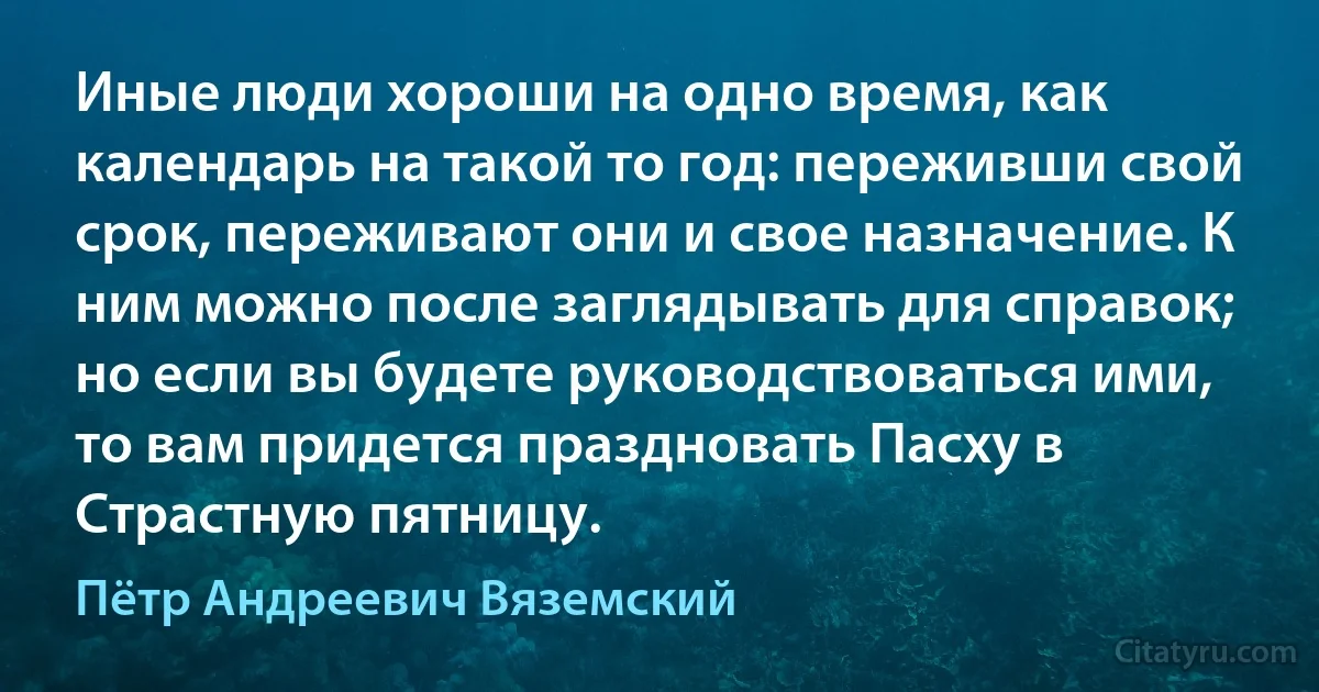 Иные люди хороши на одно время, как календарь на такой то год: переживши свой срок, переживают они и свое назначение. К ним можно после заглядывать для справок; но если вы будете руководствоваться ими, то вам придется праздновать Пасху в Страстную пятницу. (Пётр Андреевич Вяземский)