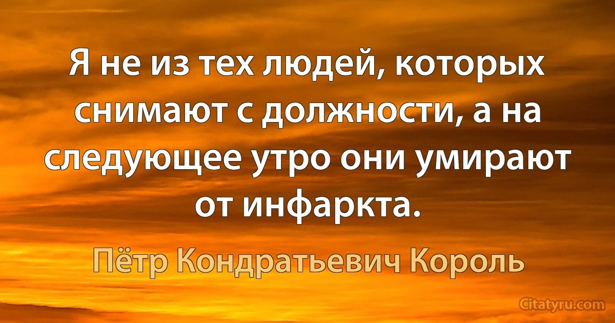 Я не из тех людей, которых снимают с должности, а на следующее утро они умирают от инфаркта. (Пётр Кондратьевич Король)