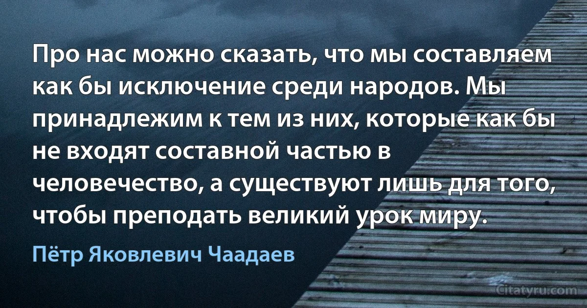 Про нас можно сказать, что мы составляем как бы исключение среди народов. Мы принадлежим к тем из них, которые как бы не входят составной частью в человечество, а существуют лишь для того, чтобы преподать великий урок миру. (Пётр Яковлевич Чаадаев)