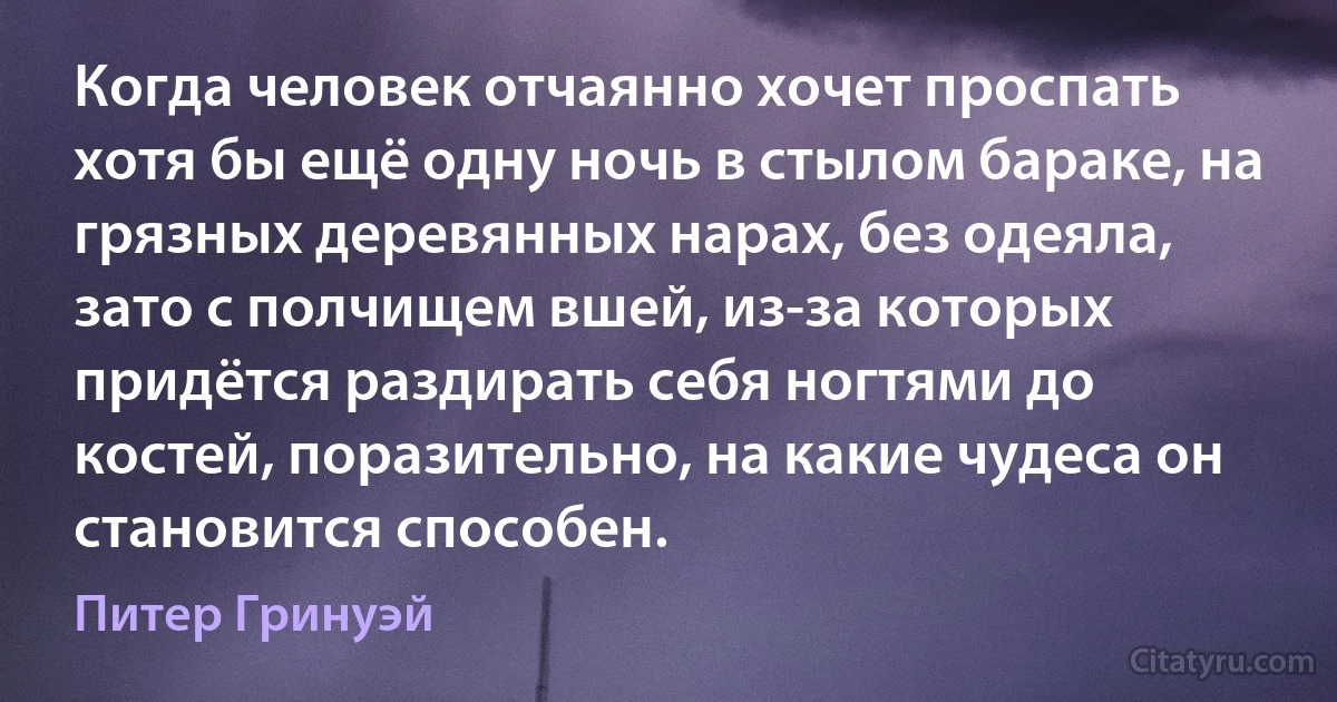 Когда человек отчаянно хочет проспать хотя бы ещё одну ночь в стылом бараке, на грязных деревянных нарах, без одеяла, зато с полчищем вшей, из-за которых придётся раздирать себя ногтями до костей, поразительно, на какие чудеса он становится способен. (Питер Гринуэй)