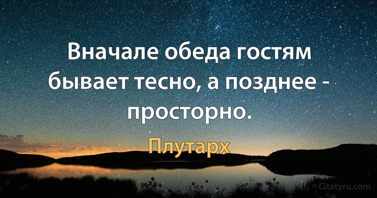 Вначале обеда гостям бывает тесно, а позднее - просторно. (Плутарх)