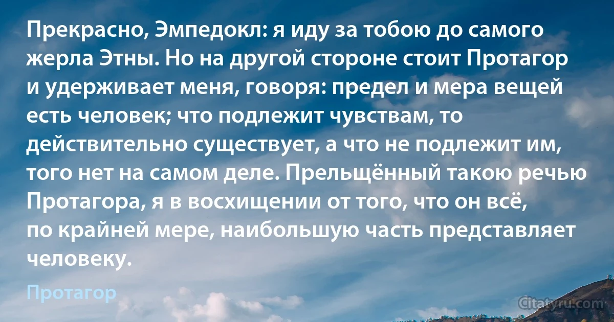 Прекрасно, Эмпедокл: я иду за тобою до самого жерла Этны. Но на другой стороне стоит Протагор и удерживает меня, говоря: предел и мера вещей есть человек; что подлежит чувствам, то действительно существует, а что не подлежит им, того нет на самом деле. Прельщённый такою речью Протагора, я в восхищении от того, что он всё, по крайней мере, наибольшую часть представляет человеку. (Протагор)