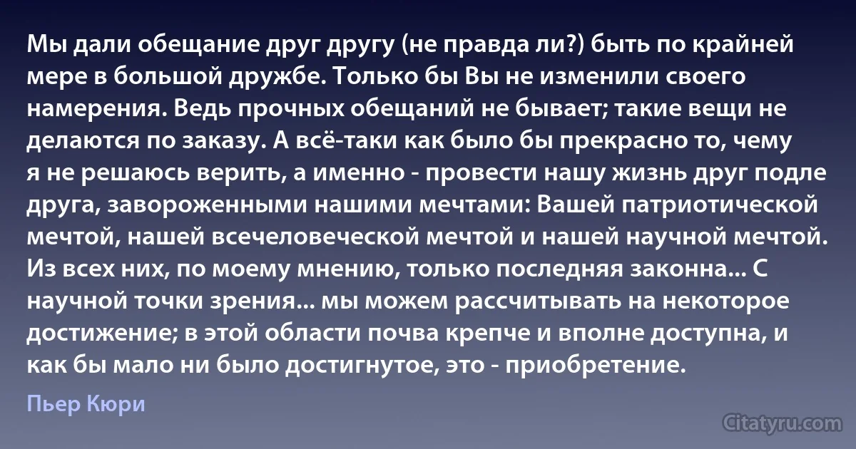 Мы дали обещание друг другу (не правда ли?) быть по крайней мере в большой дружбе. Только бы Вы не изменили своего намерения. Ведь прочных обещаний не бывает; такие вещи не делаются по заказу. А всё-таки как было бы прекрасно то, чему я не решаюсь верить, а именно - провести нашу жизнь друг подле друга, завороженными нашими мечтами: Вашей патриотической мечтой, нашей всечеловеческой мечтой и нашей научной мечтой. Из всех них, по моему мнению, только последняя законна... С научной точки зрения... мы можем рассчитывать на некоторое достижение; в этой области почва крепче и вполне доступна, и как бы мало ни было достигнутое, это - приобретение. (Пьер Кюри)